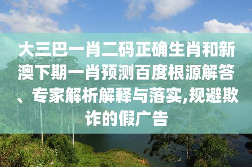 大三巴一肖二码正确生肖和新澳下期一肖预测百度根源解答、专家解析解释与落实,规避欺诈的假广告