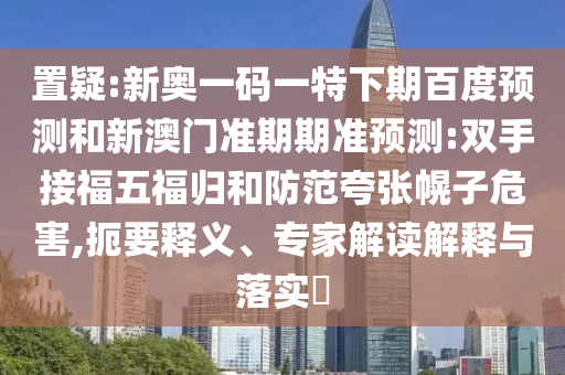 置疑:新奥一码一特下期百度预测和新澳门准期期准预测:双手接福五福归和防范夸张幌子危害,扼要释义、专家解读解释与落实