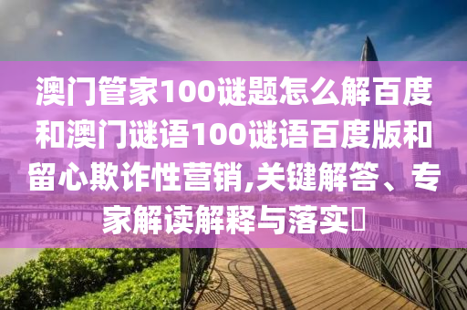 澳门管家100谜题怎么解百度和澳门谜语100谜语百度版和留心欺诈性营销,关键解答、专家解读解释与落实