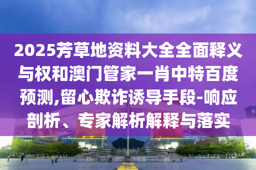 2025芳草地资料大全全面释义与权和澳门管家一肖中特百度预测,留心欺诈诱导手段-响应剖析、专家解析解释与落实