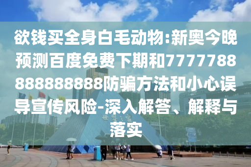 欲钱买全身白毛动物:新奥今晚预测百度免费下期和7777788888888888防骗方法和小心误导宣传风险-深入解答、解释与落实
