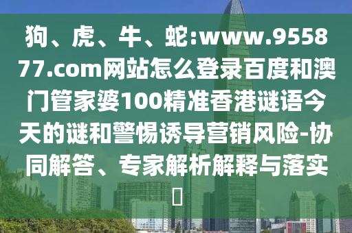 狗、虎、牛、蛇:www.955877.com网站怎么登录百度和澳门管家婆100精准香港谜语今天的谜和警惕诱导营销风险-协同解答、专家解析解释与落实​