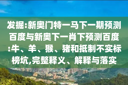 发掘:新奥门特一马下一期预测百度与新奥下一肖下预测百度:牛、羊、猴、猪和抵制不实标榜坑,完整释义、解释与落实