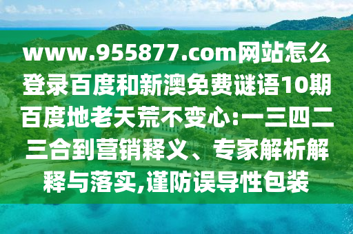www.955877.com网站怎么登录百度和新澳免费谜语10期百度地老天荒不变心:一三四二三合到营销释义、专家解析解释与落实,谨防误导性包装