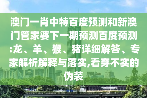 澳门一肖中特百度预测和新澳门管家婆下一期预测百度预测:龙、羊、猴、猪详细解答、专家解析解释与落实,看穿不实的伪装