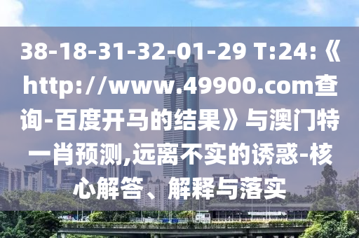 38-18-31-32-01-29 T:24:《http://www.49900.com查询-百度开马的结果》与澳门特一肖预测,远离不实的诱惑-核心解答、解释与落实
