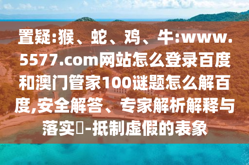 置疑:猴、蛇、鸡、牛:www.5577.com网站怎么登录百度和澳门管家100谜题怎么解百度,安全解答、专家解析解释与落实​-抵制虚假的表象