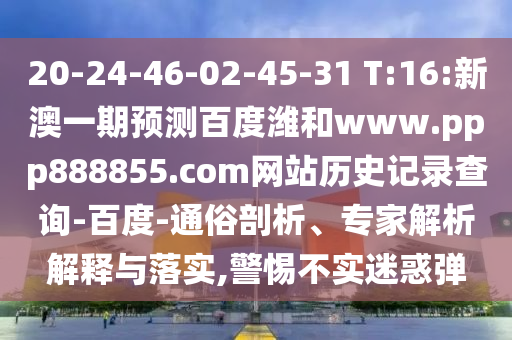 20-24-46-02-45-31 T:16:新澳一期预测百度潍和www.ppp888855.com网站历史记录查询-百度-通俗剖析、专家解析解释与落实,警惕不实迷惑弹