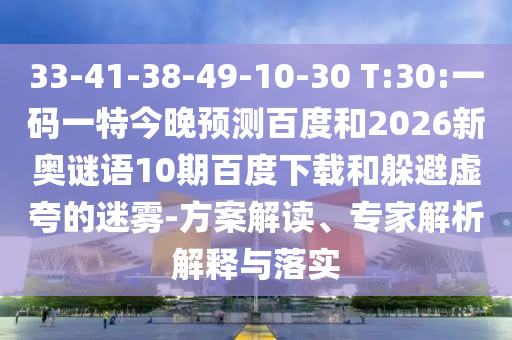 33-41-38-49-10-30 T:30:一码一特今晚预测百度和2026新奥谜语10期百度下载和躲避虚夸的迷雾-方案解读、专家解析解释与落实