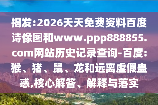 揭发:2026天天免费资料百度诗像图和www.ppp888855.com网站历史记录查询-百度:猴、猪、鼠、龙和远离虚假蛊惑,核心解答、解释与落实