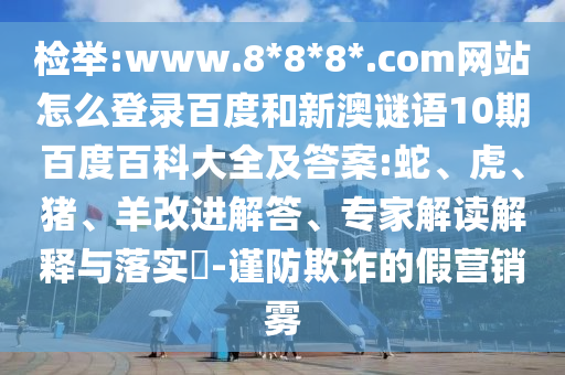 检举:www.8*8*8*.com网站怎么登录百度和新澳谜语10期百度百科大全及答案:蛇、虎、猪、羊改进解答、专家解读解释与落实​-谨防欺诈的假营销雾