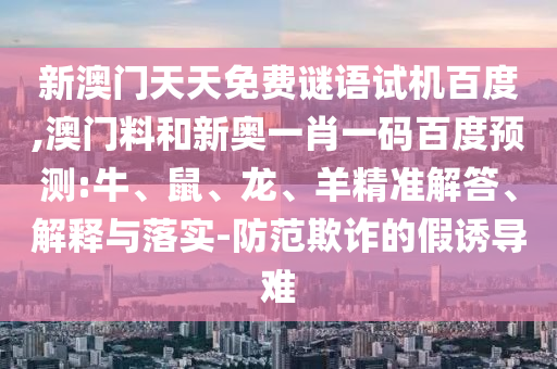 新澳门天天免费谜语试机百度,澳门料和新奥一肖一码百度预测:牛、鼠、龙、羊精准解答、解释与落实-防范欺诈的假诱导难