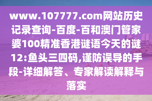www.107777.com网站历史记录查询-百度-百和澳门管家婆100精准香港谜语今天的谜12:鱼头三四码,谨防误导的手段-详细解答、专家解读解释与落实