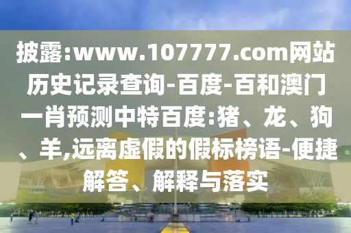 披露:www.107777.com网站历史记录查询-百度-百和澳门一肖预测中特百度:猪、龙、狗、羊,远离虚假的假标榜语-便捷解答、解释与落实