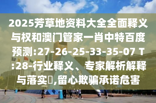2025芳草地资料大全全面释义与权和澳门管家一肖中特百度预测:27-26-25-33-35-07 T:28-行业释义、专家解析解释与落实,留心欺骗承诺危害