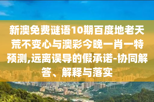新澳免费谜语10期百度地老天荒不变心与澳彩今晚一肖一特预测,远离误导的假承诺-协同解答、解释与落实