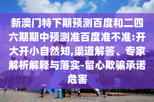 新澳门特下期预测百度和二四六期期中预测准百度准不准:开大开小自然知,渠道解答、专家解析解释与落实-留心欺骗承诺危害