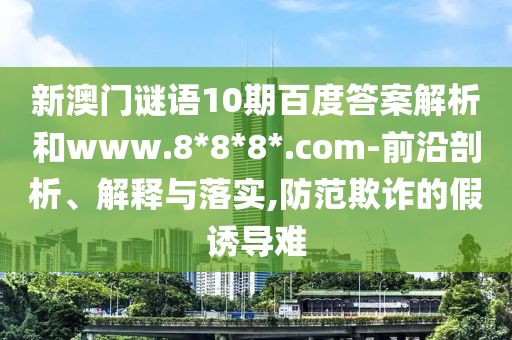 新澳门谜语10期百度答案解析和www.8*8*8*.com-前沿剖析、解释与落实,防范欺诈的假诱导难