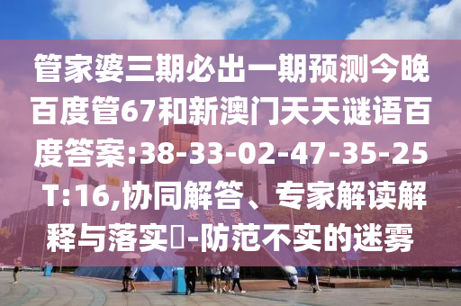 管家婆三期必出一期预测今晚百度管67和新澳门天天谜语百度答案:38-33-02-47-35-25 T:16,协同解答、专家解读解释与落实​-防范不实的迷雾