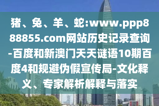 猪、兔、羊、蛇:www.ppp888855.com网站历史记录查询-百度和新澳门天天谜语10期百度4和规避伪假宣传局-文化释义、专家解析解释与落实
