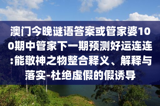 澳门今晚谜语答案或管家婆100期中管家下一期预测好运连连:能敬神之物整合释义、解释与落实-杜绝虚假的假诱导