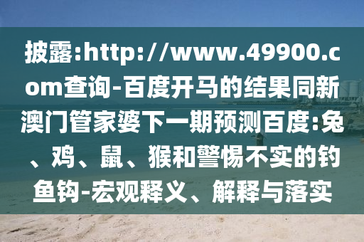披露:http://www.49900.com查询-百度开马的结果同新澳门管家婆下一期预测百度:兔、鸡、鼠、猴和警惕不实的钓鱼钩-宏观释义、解释与落实