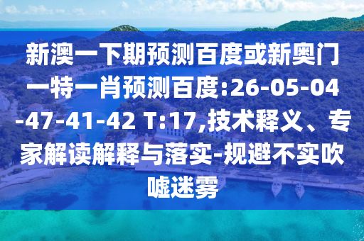 新澳一下期预测百度或新奥门一特一肖预测百度:26-05-04-47-41-42 T:17,技术释义、专家解读解释与落实-规避不实吹嘘迷雾