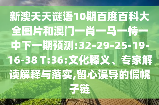 新澳天天谜语10期百度百科大全图片和澳门一肖一马一恃一中下一期预测:32-29-25-19-16-38 T:36:文化释义、专家解读解释与落实,留心误导的假幌子链