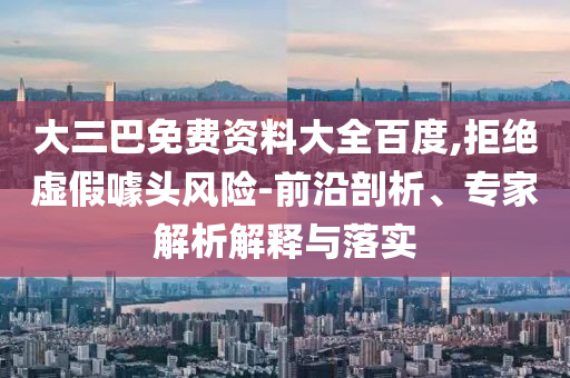 大三巴免费资料大全百度,拒绝虚假噱头风险-前沿剖析、专家解析解释与落实