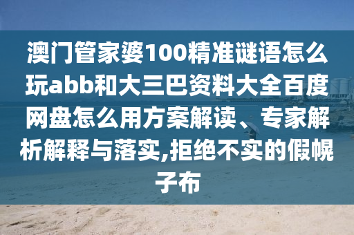 澳门管家婆100精准谜语怎么玩abb和大三巴资料大全百度网盘怎么用方案解读、专家解析解释与落实,拒绝不实的假幌子布