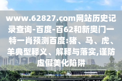 www.62827.com网站历史记录查询-百度-百62和新奥门一特一肖预测百度:猪、马、虎、羊典型释义、解释与落实,谨防虚假美化陷阱