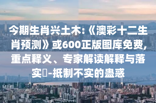 今期生肖兴土木:《澳彩十二生肖预测》或600正版图库免费,重点释义、专家解读解释与落实-抵制不实的蛊惑