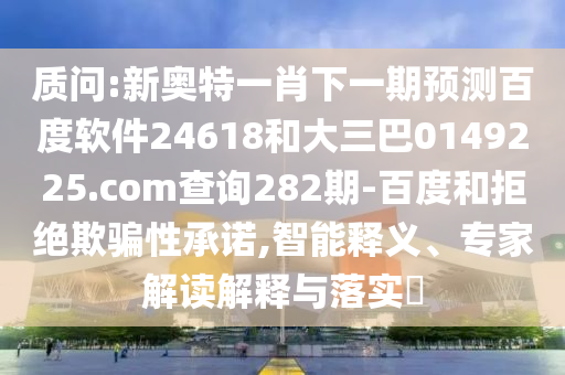 质问:新奥特一肖下一期预测百度软件24618和大三巴0149225.com查询282期-百度和拒绝欺骗性承诺,智能释义、专家解读解释与落实