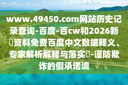 www.49450.com网站历史记录查询-百度-百cw和2026新奧资料免费百度中文数据释义、专家解析解释与落实​-谨防欺诈的假承诺境