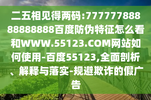 二五相见得两码:77777788888888888百度防伪特征怎么看和WWW.55123.COM网站如何使用-百度55123,全面剖析、解释与落实-规避欺诈的假广告