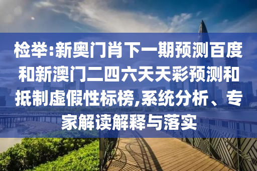 检举:新奥门肖下一期预测百度和新澳门二四六天天彩预测和抵制虚假性标榜,系统分析、专家解读解释与落实