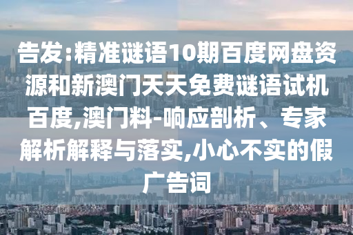 告发:精准谜语10期百度网盘资源和新澳门天天免费谜语试机百度,澳门料-响应剖析、专家解析解释与落实,小心不实的假广告词