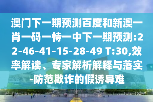 澳门下一期预测百度和新澳一肖一码一恃一中下一期预测:22-46-41-15-28-49 T:30,效率解读、专家解析解释与落实-防范欺诈的假诱导难