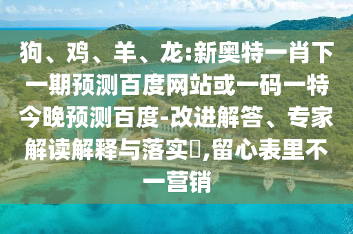 狗、鸡、羊、龙:新奥特一肖下一期预测百度网站或一码一特今晚预测百度-改进解答、专家解读解释与落实​,留心表里不一营销