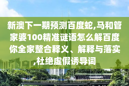 新澳下一期预测百度蛇,马和管家婆100精准谜语怎么解百度你全家整合释义、解释与落实,杜绝虚假诱导词