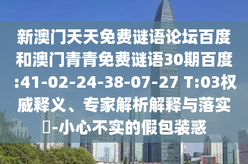 新澳门天天免费谜语论坛百度和澳门青青免费谜语30期百度:41-02-24-38-07-27 T:03权威释义、专家解析解释与落实-小心不实的假包装惑