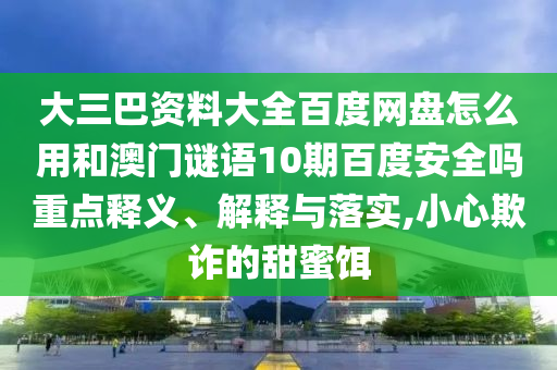 大三巴资料大全百度网盘怎么用和澳门谜语10期百度安全吗重点释义、解释与落实,小心欺诈的甜蜜饵