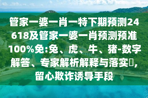管家一婆一肖一特下期预测24618及管家一婆一肖预测预准100%免:兔、虎、牛、猪-数字解答、专家解析解释与落实​,留心欺诈诱导手段