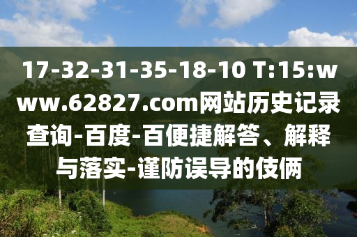 17-32-31-35-18-10 T:15:www.62827.com网站历史记录查询-百度-百便捷解答、解释与落实-谨防误导的伎俩