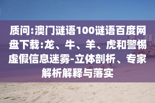 质问:澳门谜语100谜语百度网盘下载:龙、牛、羊、虎和警惕虚假信息迷雾-立体剖析、专家解析解释与落实