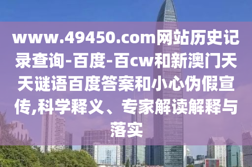 www.49450.com网站历史记录查询-百度-百cw和新澳门天天谜语百度答案和小心伪假宣传,科学释义、专家解读解释与落实