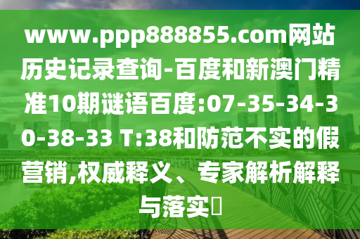 www.ppp888855.com网站历史记录查询-百度和新澳门精准10期谜语百度:07-35-34-30-38-33 T:38和防范不实的假营销,权威释义、专家解析解释与落实​