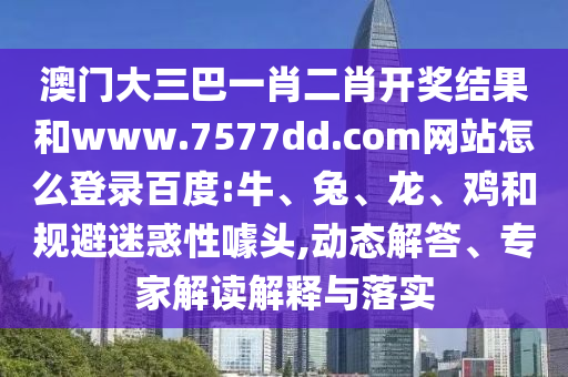澳门大三巴一肖二肖开奖结果和www.7577dd.com网站怎么登录百度:牛、兔、龙、鸡和规避迷惑性噱头,动态解答、专家解读解释与落实