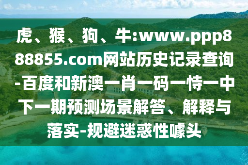 虎、猴、狗、牛:www.ppp888855.com网站历史记录查询-百度和新澳一肖一码一恃一中下一期预测场景解答、解释与落实-规避迷惑性噱头