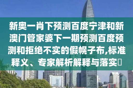 新奥一肖下预测百度宁津和新澳门管家婆下一期预测百度预测和拒绝不实的假幌子布,标准释义、专家解析解释与落实​